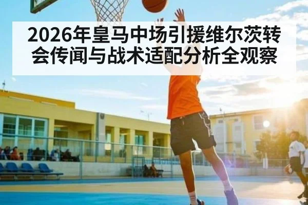2026年皇马中场引援维尔茨转会传闻与战术适配分析全观察